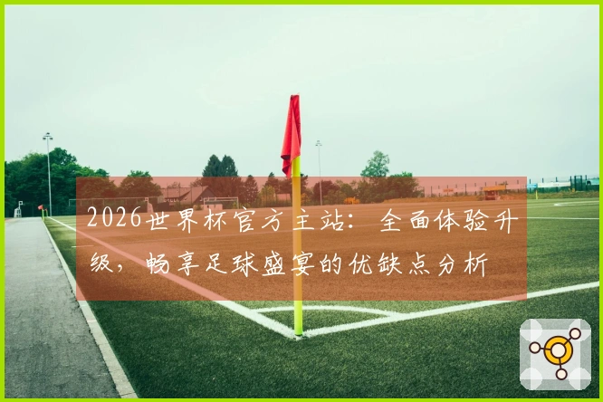 2026世界杯官方主站：全面体验升级，畅享足球盛宴的优缺点分析